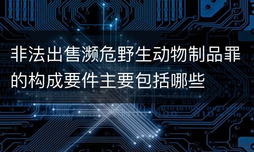 非法出售濒危野生动物制品罪的构成要件主要包括哪些