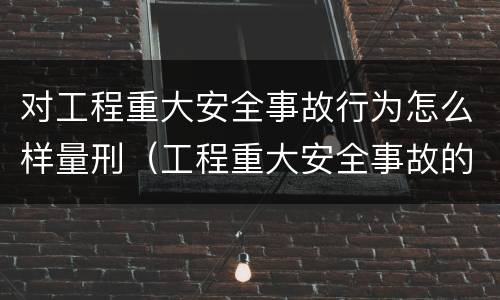 对工程重大安全事故行为怎么样量刑（工程重大安全事故的标准）