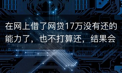 在网上借了网贷17万没有还的能力了，也不打算还，结果会有什么麻烦吗