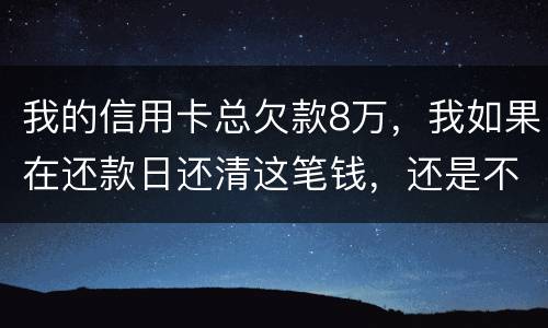 我的信用卡总欠款8万，我如果在还款日还清这笔钱，还是不是就可以了