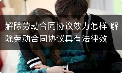 解除劳动合同协议效力怎样 解除劳动合同协议具有法律效