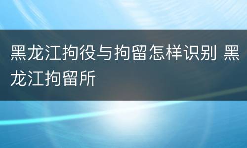 黑龙江拘役与拘留怎样识别 黑龙江拘留所