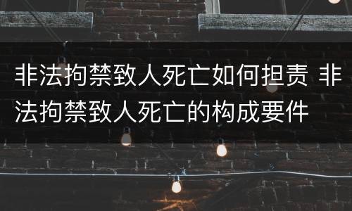 非法拘禁致人死亡如何担责 非法拘禁致人死亡的构成要件