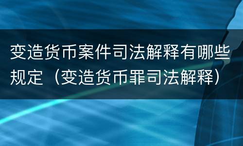 变造货币案件司法解释有哪些规定（变造货币罪司法解释）
