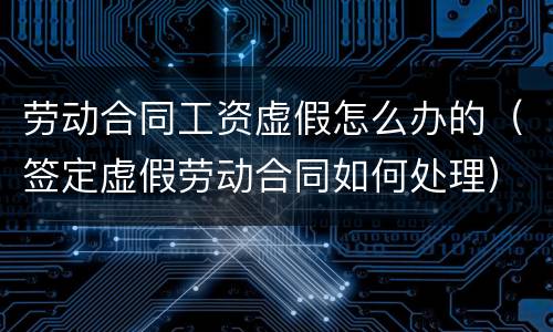 劳动合同工资虚假怎么办的（签定虚假劳动合同如何处理）