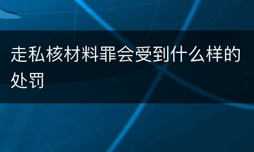 走私核材料罪会受到什么样的处罚