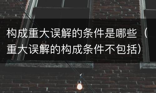 构成重大误解的条件是哪些（重大误解的构成条件不包括）