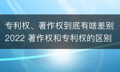 专利权、著作权到底有啥差别2022 著作权和专利权的区别