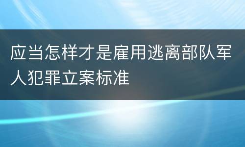 应当怎样才是雇用逃离部队军人犯罪立案标准