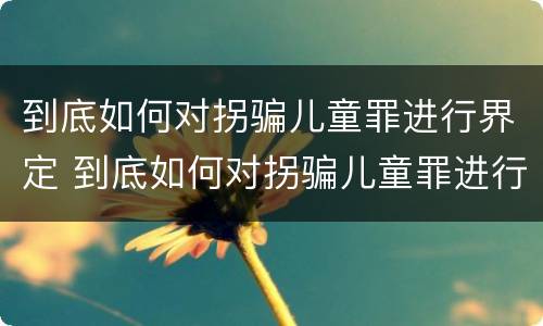 到底如何对拐骗儿童罪进行界定 到底如何对拐骗儿童罪进行界定呢