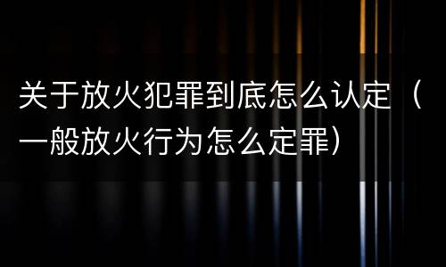关于放火犯罪到底怎么认定（一般放火行为怎么定罪）