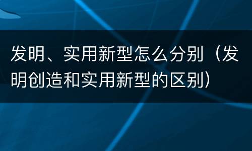 发明、实用新型怎么分别（发明创造和实用新型的区别）