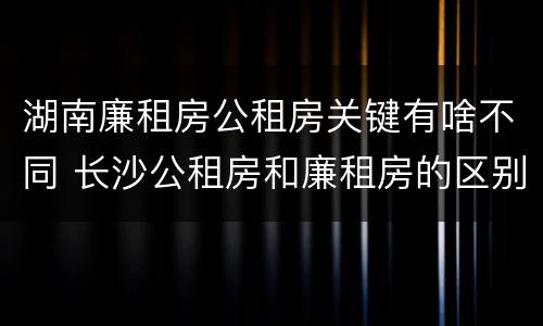 湖南廉租房公租房关键有啥不同 长沙公租房和廉租房的区别