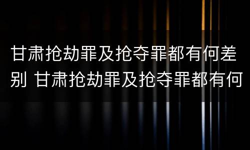 甘肃抢劫罪及抢夺罪都有何差别 甘肃抢劫罪及抢夺罪都有何差别呢
