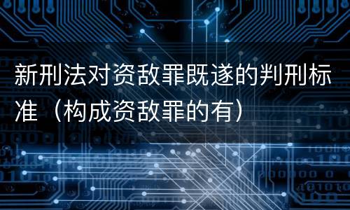 新刑法对资敌罪既遂的判刑标准（构成资敌罪的有）
