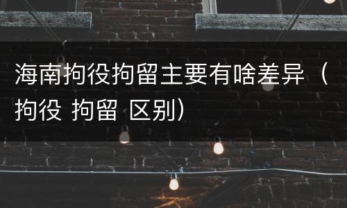 海南拘役拘留主要有啥差异（拘役 拘留 区别）