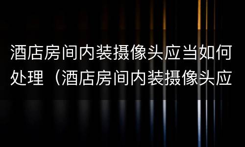 酒店房间内装摄像头应当如何处理（酒店房间内装摄像头应当如何处理违章）
