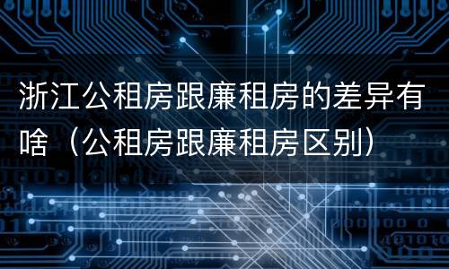 浙江公租房跟廉租房的差异有啥（公租房跟廉租房区别）