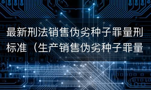 最新刑法销售伪劣种子罪量刑标准（生产销售伪劣种子罪量刑标准）