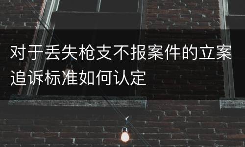 对于丢失枪支不报案件的立案追诉标准如何认定