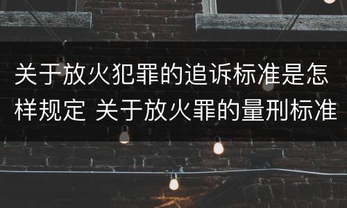 关于放火犯罪的追诉标准是怎样规定 关于放火罪的量刑标准