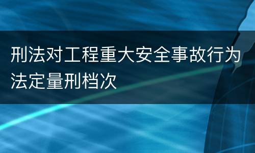 刑法对工程重大安全事故行为法定量刑档次