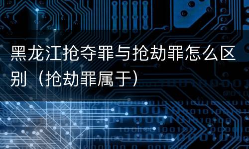 黑龙江抢夺罪与抢劫罪怎么区别（抢劫罪属于）