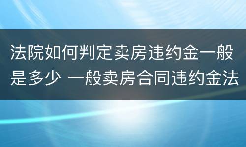 法院如何判定卖房违约金一般是多少 一般卖房合同违约金法院判多少