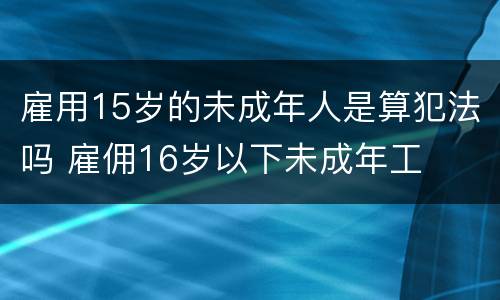 雇用15岁的未成年人是算犯法吗 雇佣16岁以下未成年工