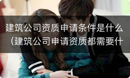 建筑公司资质申请条件是什么（建筑公司申请资质都需要什么条件）