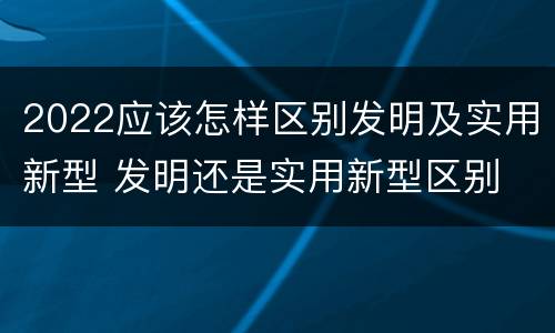 2022应该怎样区别发明及实用新型 发明还是实用新型区别