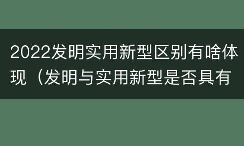 2022发明实用新型区别有啥体现（发明与实用新型是否具有实用性）