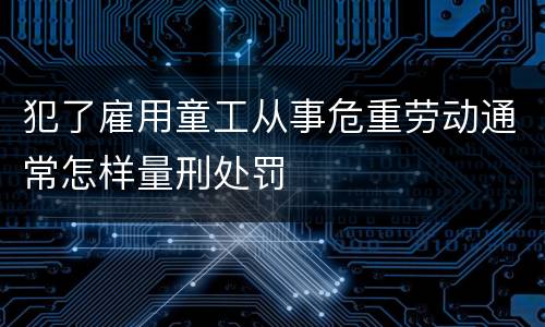 犯了雇用童工从事危重劳动通常怎样量刑处罚