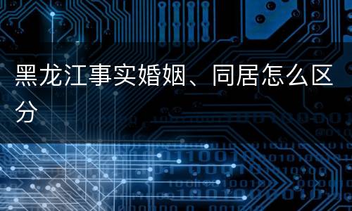 黑龙江事实婚姻、同居怎么区分