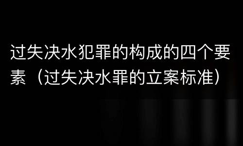 过失决水犯罪的构成的四个要素（过失决水罪的立案标准）