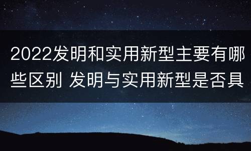 2022发明和实用新型主要有哪些区别 发明与实用新型是否具有实用性