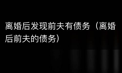 离婚后发现前夫有债务（离婚后前夫的债务）