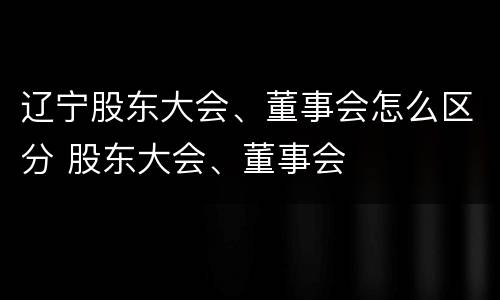 辽宁股东大会、董事会怎么区分 股东大会、董事会