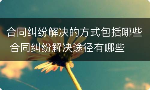 合同纠纷解决的方式包括哪些 合同纠纷解决途径有哪些