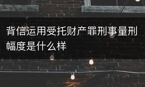 背信运用受托财产罪刑事量刑幅度是什么样