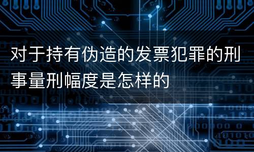 对于持有伪造的发票犯罪的刑事量刑幅度是怎样的