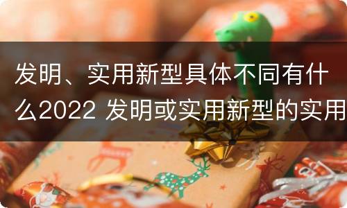 发明、实用新型具体不同有什么2022 发明或实用新型的实用性