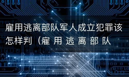 雇用逃离部队军人成立犯罪该怎样判（雇 用 逃 离 部 队 军 人 罪）