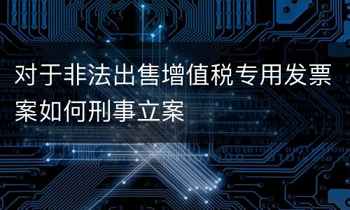 对于非法出售增值税专用发票案如何刑事立案