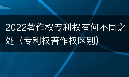 2022著作权专利权有何不同之处（专利权著作权区别）