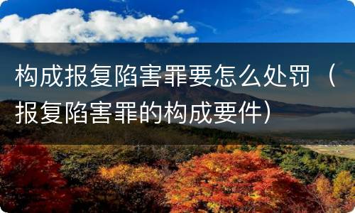 构成报复陷害罪要怎么处罚（报复陷害罪的构成要件）