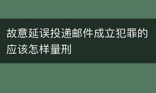 故意延误投递邮件成立犯罪的应该怎样量刑
