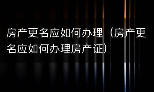 房产更名应如何办理（房产更名应如何办理房产证）