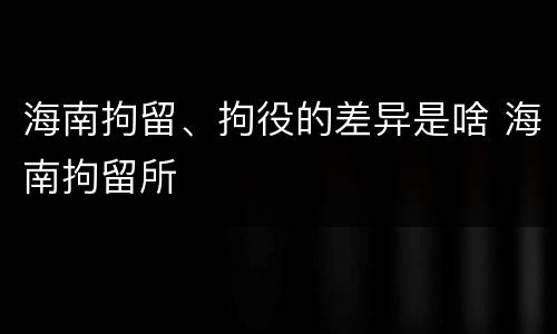 海南拘留、拘役的差异是啥 海南拘留所