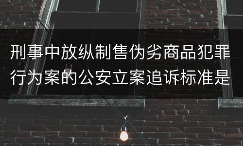刑事中放纵制售伪劣商品犯罪行为案的公安立案追诉标准是怎么样规定